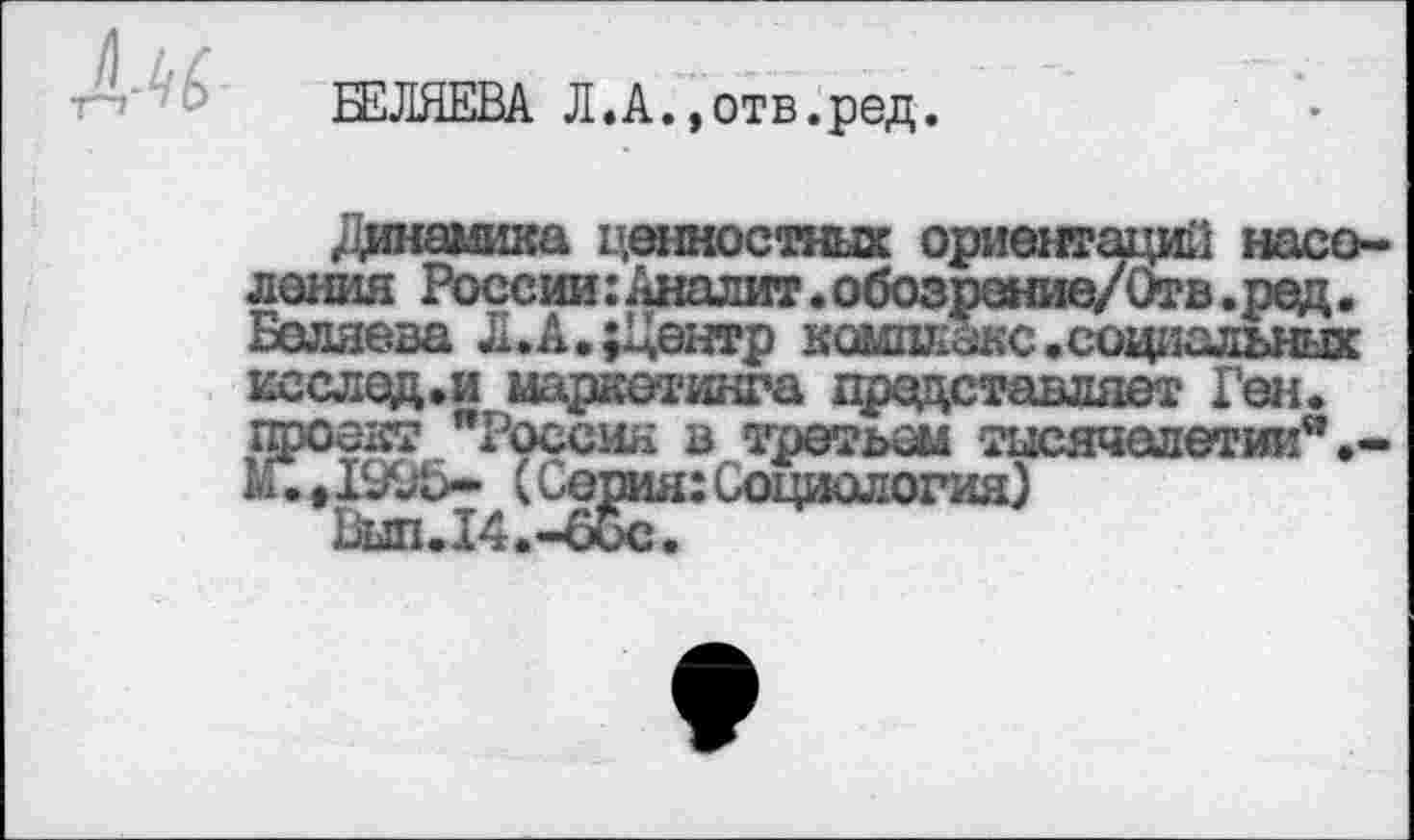 ﻿Л-к
Л.А.»отв.ред.
/динамика ценностных ориентаций населения России: Аналит.обозрение/Отв.ред. Беляева Л.А.;Центр к ошибке, социальных исслед.и маркетинга представляет Ген. проект "Россия в третьем тысячелетии".-*•♦1995* (Серия: Социология)
Ьып.14.-66с.